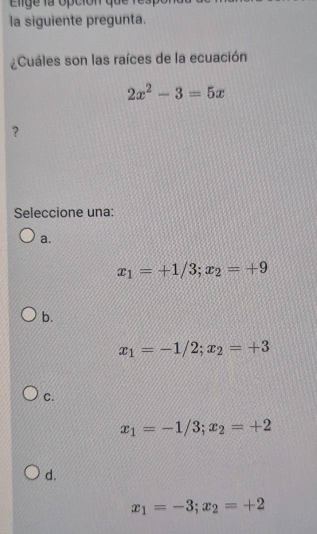 Elige la opción qu e 1
la siguiente pregunta.
¿Cuáles son las raíces de la ecuación
2x^2-3=5x
?
Seleccione una:
a.
x_1=+1/3; x_2=+9
b.
x_1=-1/2; x_2=+3
C.
x_1=-1/3; x_2=+2
d.
x_1=-3; x_2=+2