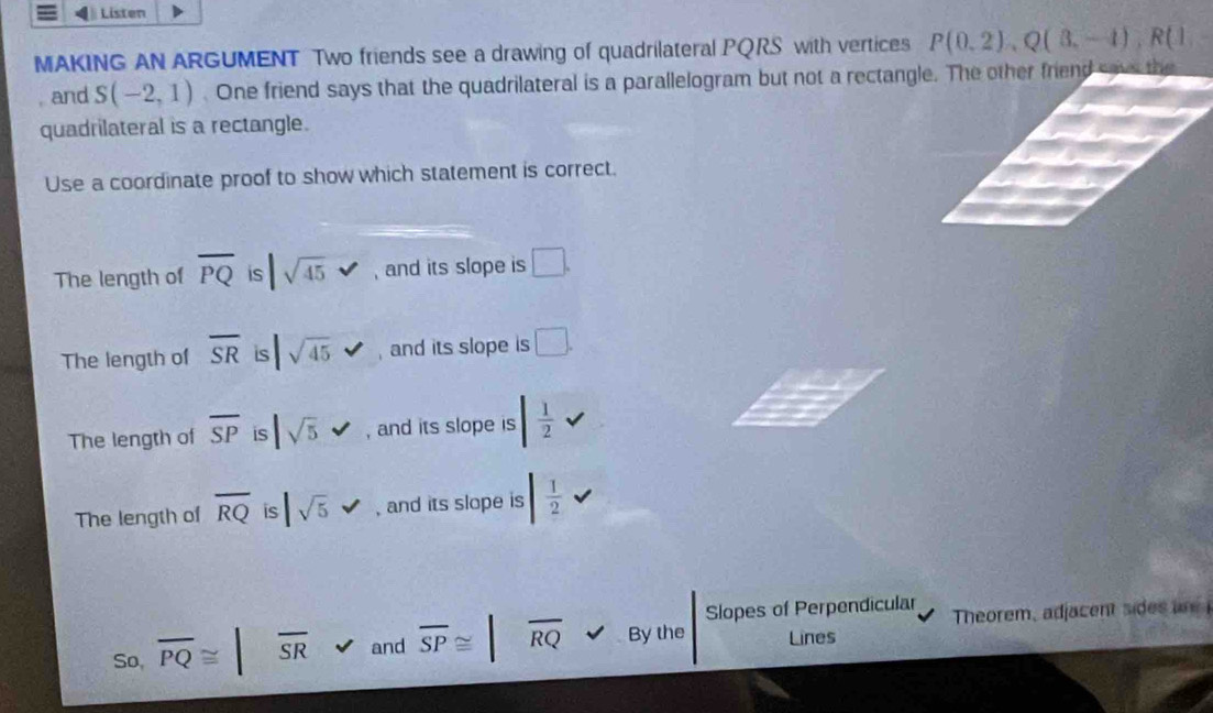 Listen
MAKING AN ARGUMENT Two friends see a drawing of quadrilateral PQRS with vertices P(0,2), Q(3,-1), R(1,-
, and S(-2,1). One friend says that the quadrilateral is a parallelogram but not a rectangle. The other friend save the
quadrilateral is a rectangle.
Use a coordinate proof to show which statement is correct.
The length of overline PQ is |sqrt(45) , and its slope is □.
The length of overline SR is |sqrt(45) sqrt() , and its slope is □.
The length of overline SP is |sqrt(5) , and its slope is | 1/2 
The length of overline RQ is |sqrt(5) , and its slope is | 1/2 
Slopes of Perpendicular
So, overline PQ≌ |overline SR and overline SP≌ |overline RQ By the Lines Theorem, adjacent sides a