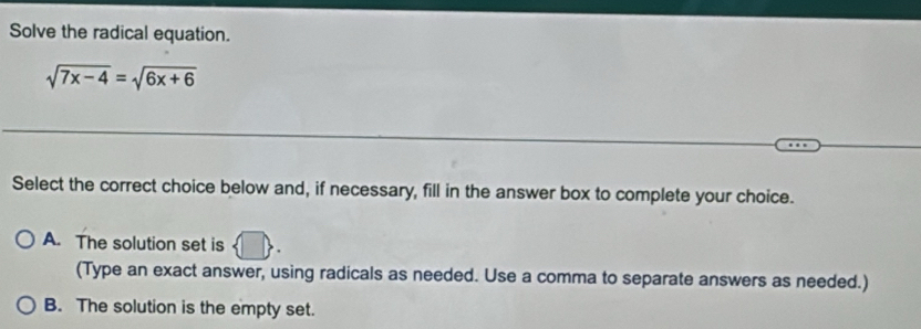 Solve the radical equation.
sqrt(7x-4)=sqrt(6x+6)
Select the correct choice below and, if necessary, fill in the answer box to complete your choice.
A. The solution set is
(Type an exact answer, using radicals as needed. Use a comma to separate answers as needed.)
B. The solution is the empty set.