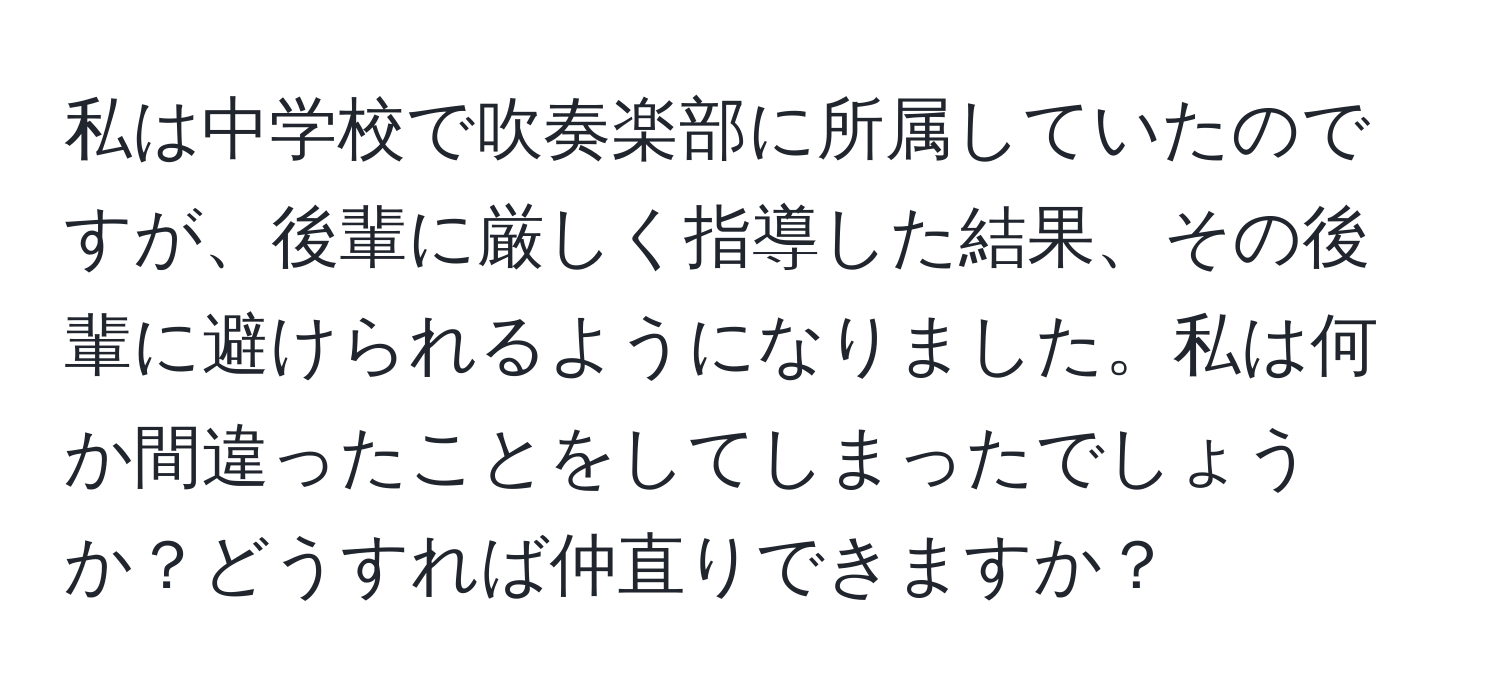 私は中学校で吹奏楽部に所属していたのですが、後輩に厳しく指導した結果、その後輩に避けられるようになりました。私は何か間違ったことをしてしまったでしょうか？どうすれば仲直りできますか？