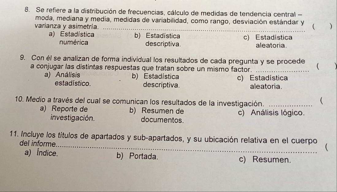 Se refiere a la distribución de frecuencias, cálculo de medidas de tendencia central -
moda, mediana y media, medidas de variabilidad, como rango, desviación estándar y
varianza y asimetría. _( )
a) Estadística b) Estadística c) Estadística
numérica descriptiva. aleatoria.
9. Con él se analizan de forma individual los resultados de cada pregunta y se procede  
a conjugar las distintas respuestas que tratan sobre un mismo factor._
a) Análisis b) Estadística c) Estadística
estadístico. descriptiva.
aleatoria.
10. Medio a través del cual se comunican los resultados de la investigación._

a) Reporte de b) Resumen de
c) Análisis lógico.
investigación. documentos.
11. Incluye los títulos de apartados y sub-apartados, y su ubicación relativa en el cuerpo 
del informe.
a) Índice. b) Portada.
c) Resumen.