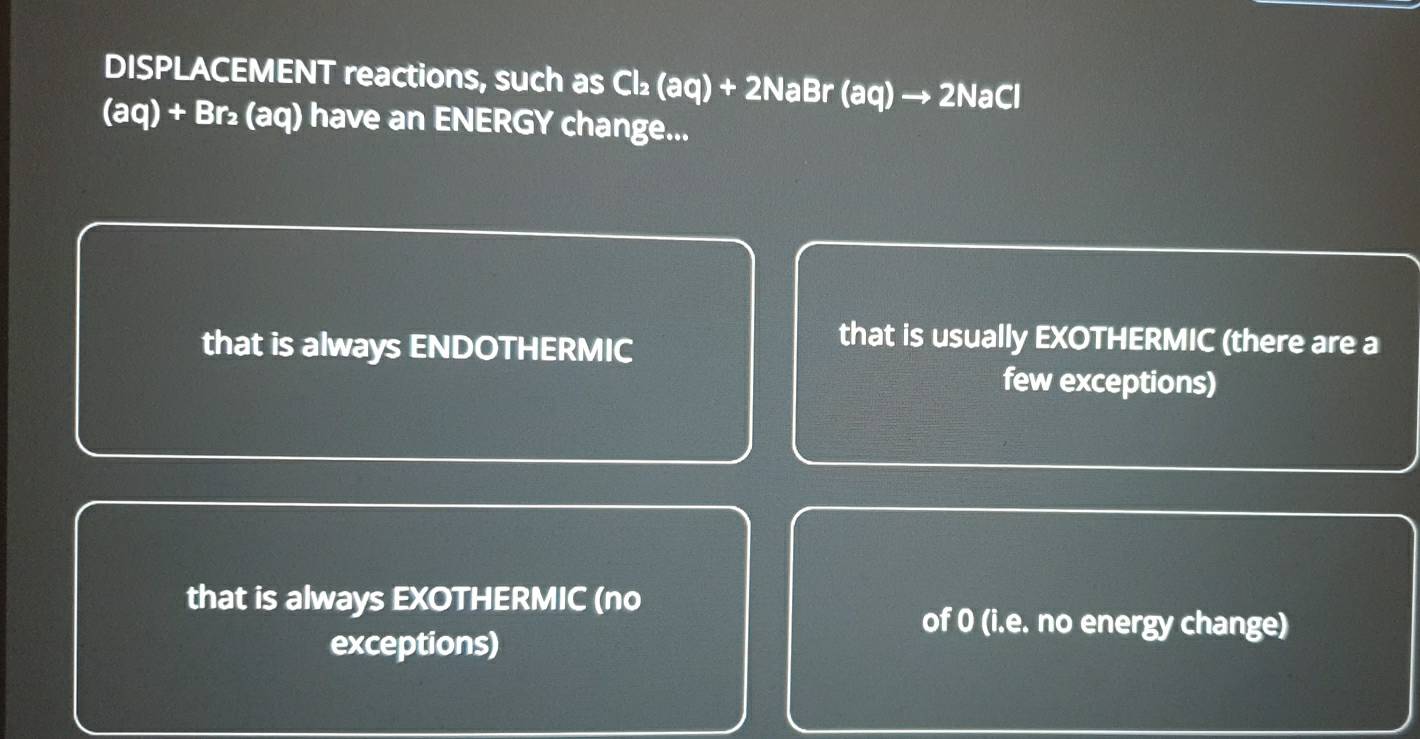 DISPLACEMENT reactions, such as Cl₂ (aq) + 2NaBr (aq) → 2NaCl
(aq) + Br₂ (aq) have an ENERGY change...
that is always ENDOTHERMIC
that is usually EXOTHERMIC (there are a
few exceptions)
that is always EXOTHERMIC (no
of 0 (i.e. no energy change)
exceptions)