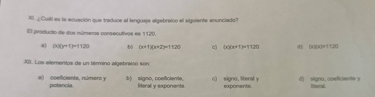 ¿Cuál es la ecuación que traduce al lenguaje algebraico el siguiente enunciado?
El producto de dos números consecutivos es 1120.
a) (x)(y+1)=1120 b) (x+1)(x+2)=1120 c) (x)(x+1)=1120 d) (x)(x)=1120
XII. Los elementos de un término algebraico son:
a) coeficiente, número y b) signo, coeficiente, c) signo, literal y d) signo, coeficiente y
potencia. literal y exponente. exponente. literal.