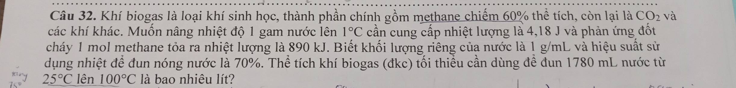 Khí biogas là loại khí sinh học, thành phần chính gồm methane chiếm 60% thể tích, còn lại là CO_2 và 
các khí khác. Muốn nâng nhiệt độ 1 gam nước lên 1°C cần cung cấp nhiệt lượng là 4,18 J và phản ứng đốt 
cháy 1 mol methane tỏa ra nhiệt lượng là 890 kJ. Biết khối lượng riêng của nước là 1 g/mL và hiệu suất sử 
dụng nhiệt để đun nóng nước là 70%. Thể tích khí biogas (đkc) tối thiều cần dùng để đun 1780 mL nước từ
25°C lên 100°C là bao nhiêu lít?