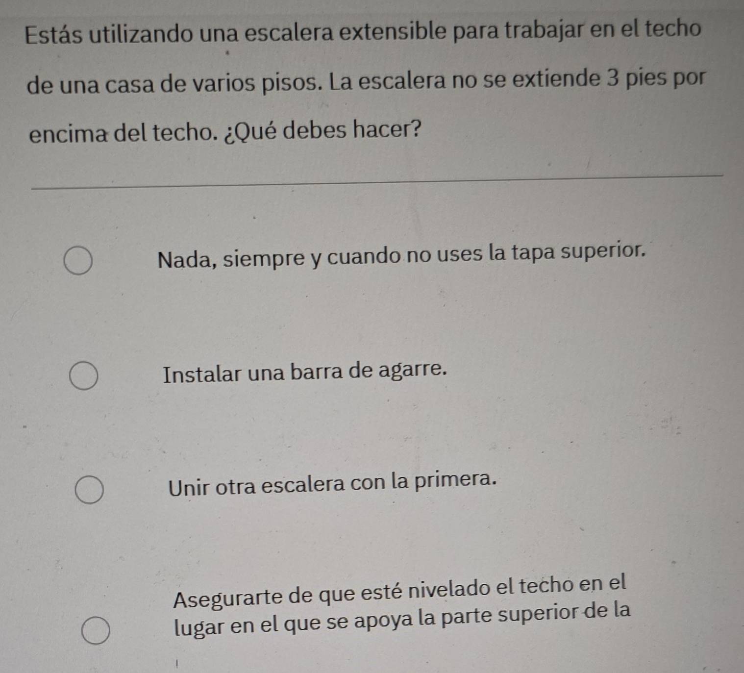 Estás utilizando una escalera extensible para trabajar en el techo
de una casa de varios pisos. La escalera no se extiende 3 pies por
encima del techo. ¿Qué debes hacer?
_
Nada, siempre y cuando no uses la tapa superior.
Instalar una barra de agarre.
Unir otra escalera con la primera.
Asegurarte de que esté nivelado el techo en el
lugar en el que se apoya la parte superior de la