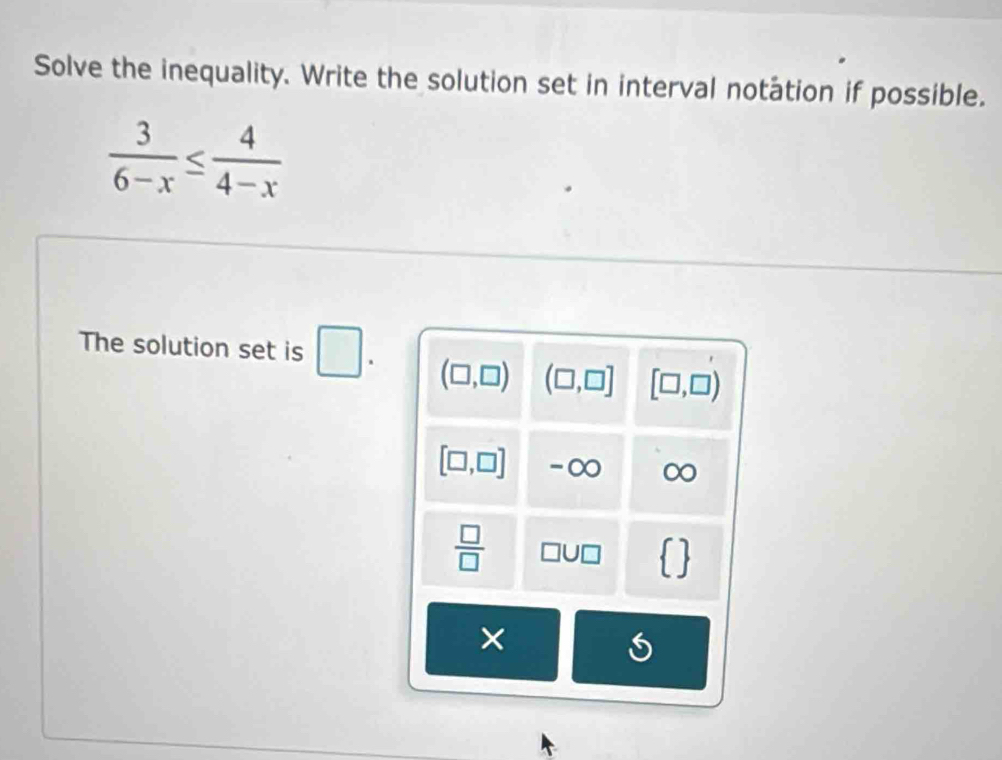 Solve the inequality. Write the solution set in interval notation if possible.
 3/6-x ≤  4/4-x 
The solution set is □. (□ ,□ ) (□ ,□ ] [□ ,□ )
[□ ,□ ] -∞ ∞
 □ /□  
 
×