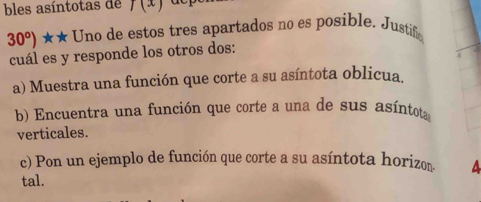 bles asíntotas de f(x)
30°) ★★ Uno de estos tres apartados no es posible. Justifico 
cuál es y responde los otros dos: 
4 
a) Muestra una función que corte a su asíntota oblicua. 
b) Encuentra una función que corte a una de sus asíntotas 
verticales. 
c) Pon un ejemplo de función que corte a su asíntota horizon. a 
tal.