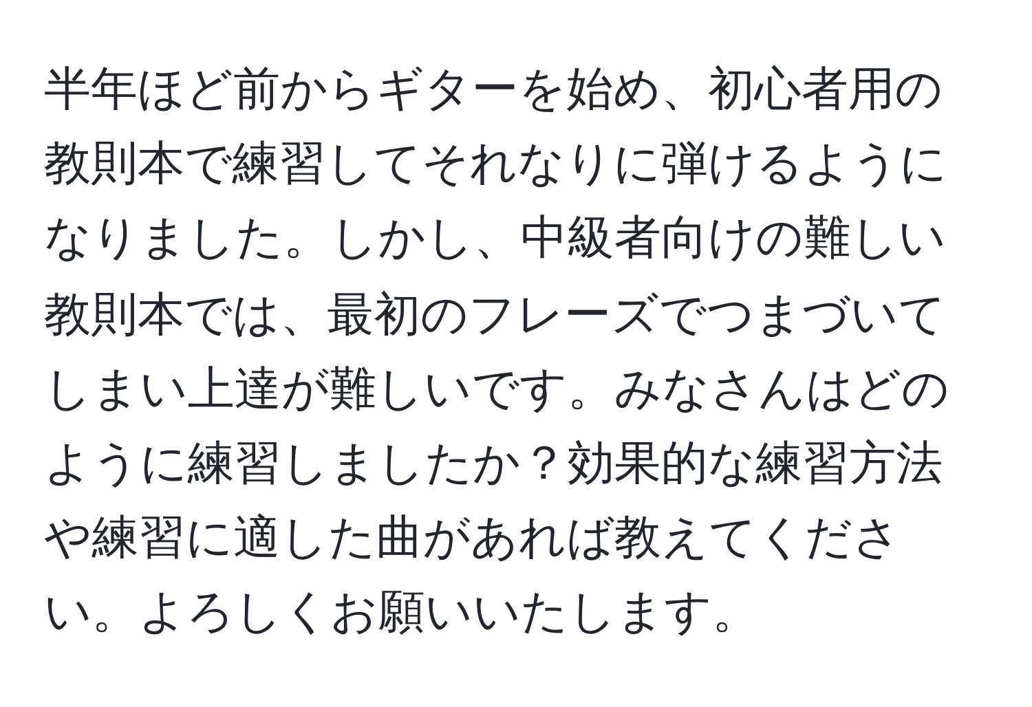 半年ほど前からギターを始め、初心者用の教則本で練習してそれなりに弾けるようになりました。しかし、中級者向けの難しい教則本では、最初のフレーズでつまづいてしまい上達が難しいです。みなさんはどのように練習しましたか？効果的な練習方法や練習に適した曲があれば教えてください。よろしくお願いいたします。