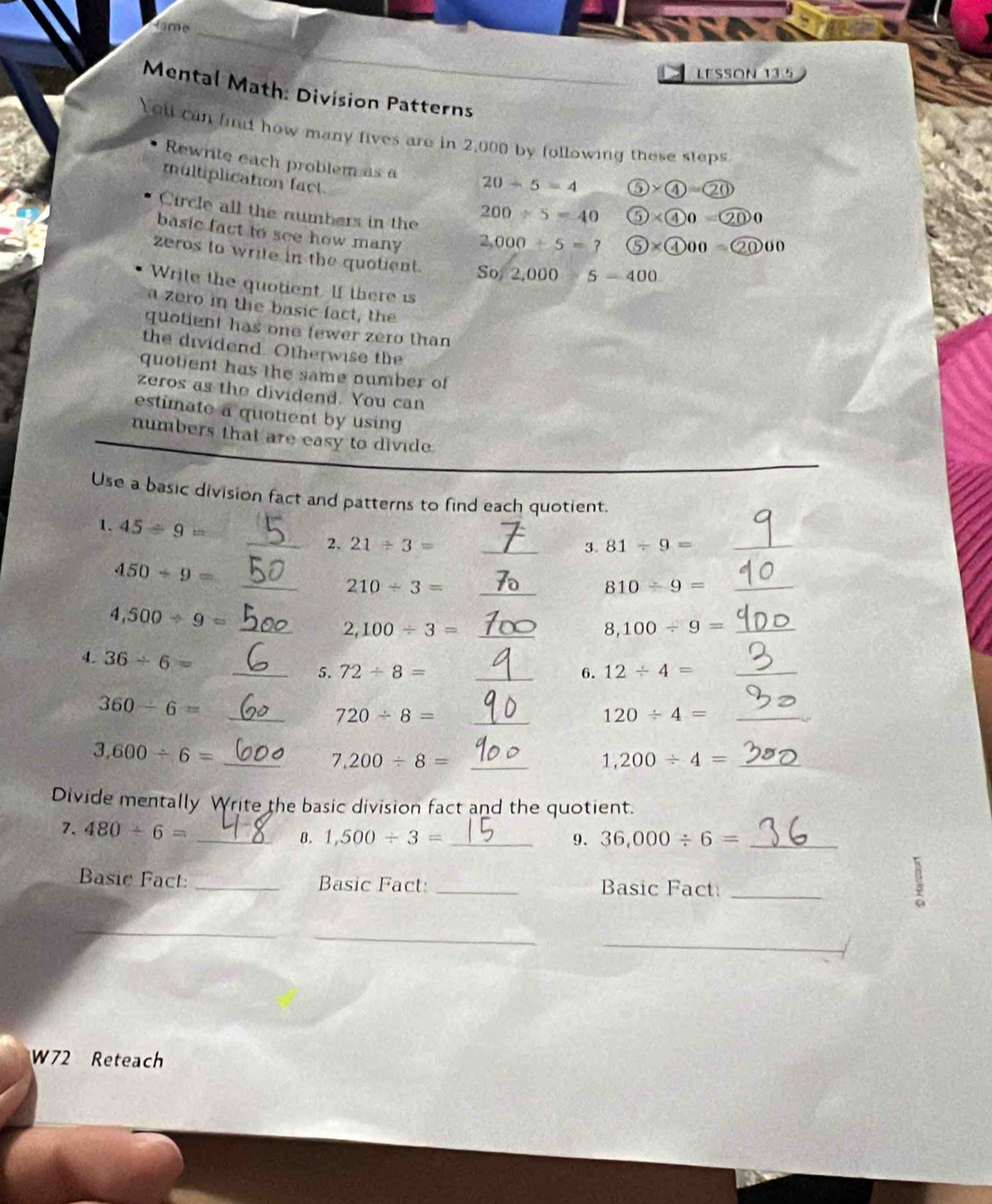 rame 
LESSON 13.5 
Mental Math: Division Patterns 
Yet can find how many fives are in 2,000 by following these steps 
Rewrite each problem as a 20-5=4 ⑥ *  enclosecircle4= enclosecircle20 
multiplication fact. 
Circle all the numbers in the
200/ 5=40 5* 400=200
basic fact to see how many
2,000/ 5=? 5)* 4000=20000
zeros to write in the quotient. So 2,000 5=400
Write the quotient. If there is 
a zero in the basic fact, the 
quotient has one tewer zero than 
the dividend. Otherwise the 
quotient has the same number of 
zeros as the dividend. You can 
estimate a quotient by using 
numbers that are easy to divide 
Use a basic division fact and patterns to find each quotient. 
1. 45/ 9= _ 21/ 3= _ 
2. 
3. 81/ 9= _
450/ 9=
__ 210/ 3=
_ 810/ 9=
_ 4,500/ 9=
_ 2,100/ 3=
8,100/ 9= _ 
4. 36/ 6= _5. 72/ 8= _ 
6. 12/ 4= _ 
_ 360-6=
_ 720/ 8=
_ 120/ 4=
_ 3,600/ 6=
_ 7,200/ 8=
_ 1,200/ 4=
Divide mentally Write the basic division fact and the quotient. 
7. 480/ 6= _8. 1,500/ 3= _ 
9. 36,000/ 6= _ 
Basic Fact: _Basic Fact: _Basic Fact:_ 
__ 
_ 
_ 
W72 Reteach