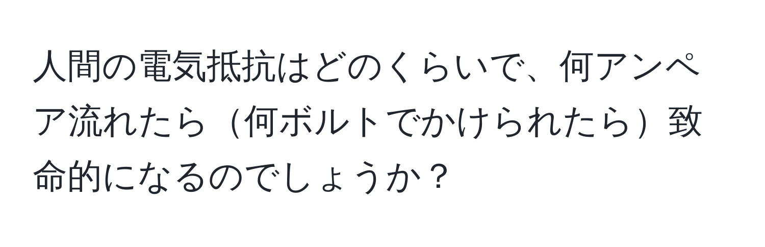 人間の電気抵抗はどのくらいで、何アンペア流れたら何ボルトでかけられたら致命的になるのでしょうか？