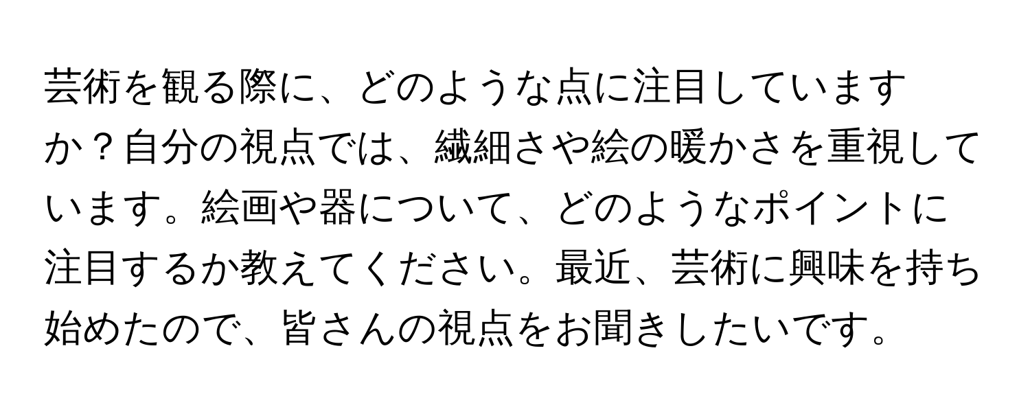 芸術を観る際に、どのような点に注目していますか？自分の視点では、繊細さや絵の暖かさを重視しています。絵画や器について、どのようなポイントに注目するか教えてください。最近、芸術に興味を持ち始めたので、皆さんの視点をお聞きしたいです。