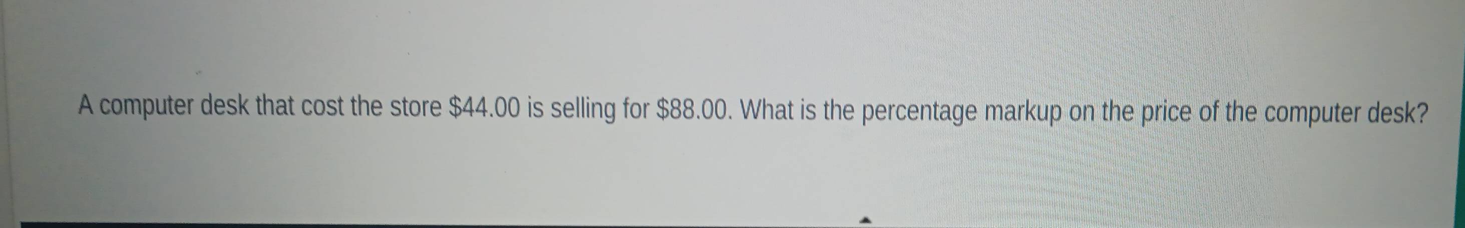 A computer desk that cost the store $44.00 is selling for $88.00. What is the percentage markup on the price of the computer desk?