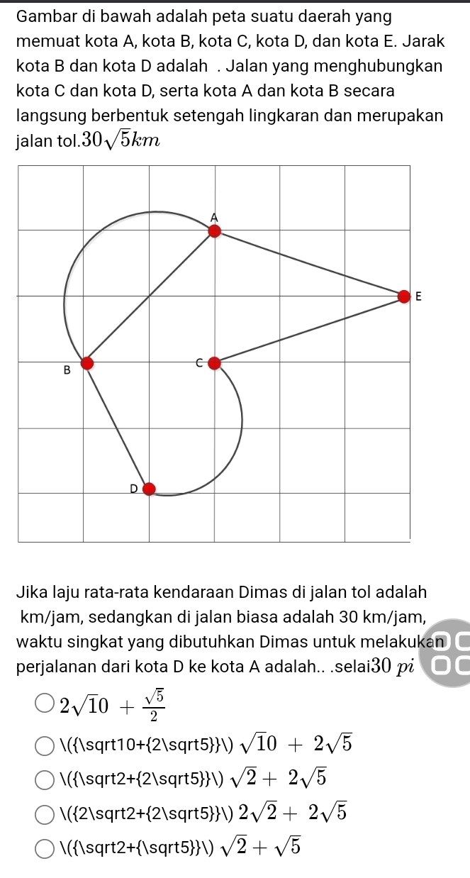 Gambar di bawah adalah peta suatu daerah yang
memuat kota A, kota B, kota C, kota D, dan kota E. Jarak
kota B dan kota D adalah . Jalan yang menghubungkan
kota C dan kota D, serta kota A dan kota B secara
langsung berbentuk setengah lingkaran dan merupakan
jalan tol. 30sqrt(5)km
Jika laju rata-rata kendaraan Dimas di jalan tol adalah
km/jam, sedangkan di jalan biasa adalah 30 km/jam,
waktu singkat yang dibutuhkan Dimas untuk melakukan
perjalanan dari kota D ke kota A adalah.. .selai30 pi
2sqrt(1)0+ sqrt(5)/2 
/( |sqrt10+ 2|sqrt5  )sqrt(1)0+2sqrt(5)
/( |sqrt2+ 2|sqrt5  |) sqrt(2)+2sqrt(5)
/( 2|sqrt2+ 2|sqrt5  ) 2sqrt(2)+2sqrt(5)
1( |sqrt2+ |sqrt5  )sqrt(2)+sqrt(5)