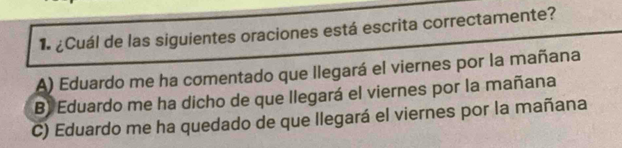 1 ¿Cuál de las siguientes oraciones está escrita correctamente?
A) Eduardo me ha comentado que llegará el viernes por la mañana
B) Eduardo me ha dicho de que llegará el viernes por la mañana
C) Eduardo me ha quedado de que llegará el viernes por la mañana