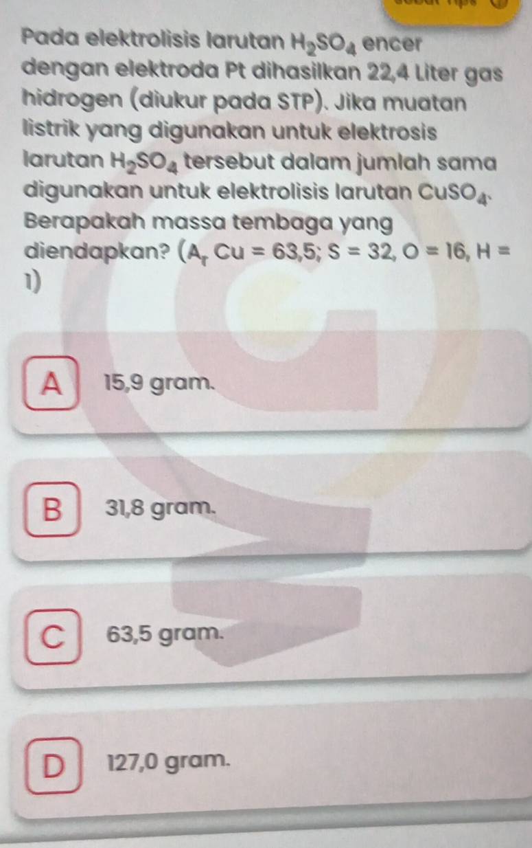 Pada elektrolisis larutan H_2SO_4 encer
dengan elektroda Pt dihasilkan 22,4 Liter gas
hidrogen (diukur pada STP). Jika muatan
listrik yang digunakan untuk elektrosis
larutan H_2SO_4 tersebut dalam jumlah sama
digunakan untuk elektrolisis larutan ( CuSO_4
Berapakah massa tembaga yang
diendapkan? (A,Cu=63,5; S=32, O=16, H=
1)
A 15,9 gram.
B 31,8 gram.
C 63,5 gram.
D 127,0 gram.