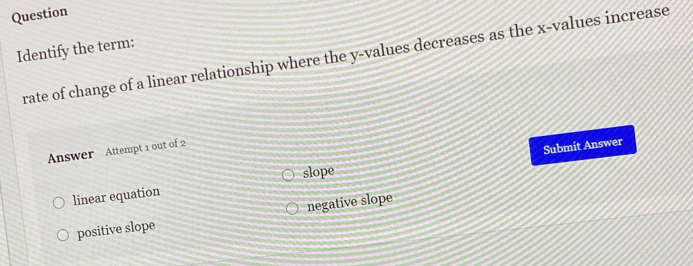 Question
Identify the term: rate of change of a linear relationship where the y -values decreases as the x -values increase
Answer Attempt 1 out of 2
Submit Answer
slope
linear equation
positive slope negative slope