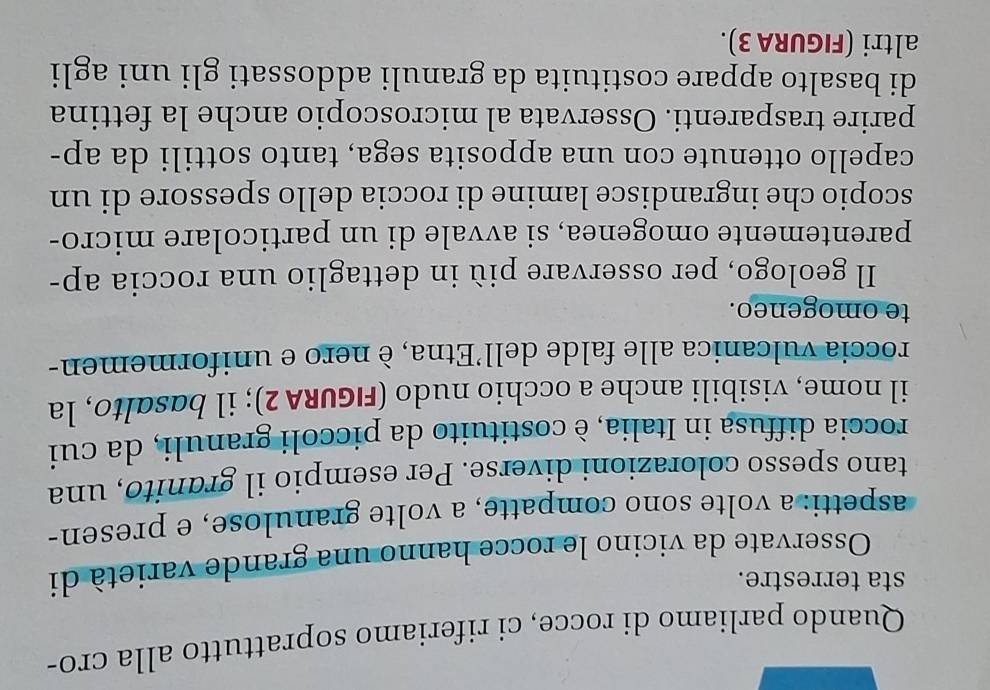 Quando parliamo di rocce, ci riferiamo soprattutto alla cro- 
sta terrestre. 
Osservate da vicino le rocce hanno una grande varietà di 
aspetti: a volte sono compatte, a volte granulose, e presen- 
tano spesso colorazioni diverse. Per esempio il granito, una 
roccia diffusa in Italia, è costituito da piccoli granuli, da cui 
il nome, visibili anche a occhio nudo (FIGURA 2); il basɑlto, la 
roccia vulcanica alle falde dell’Etna, è nero e uniformemen- 
te omogeneo. 
Il geologo, per osservare più in dettaglio una roccia ap- 
parentemente omogenea, si avvale di un particolare micro- 
scopio che ingrandisce lamine di roccia dello spessore di un 
capello ottenute con una apposita sega, tanto sottili da ap- 
parire trasparenti. Osservata al microscopio anche la fettina 
di basalto appare costituita da granuli addossati gli uni agli 
altri (FIGURA 3).