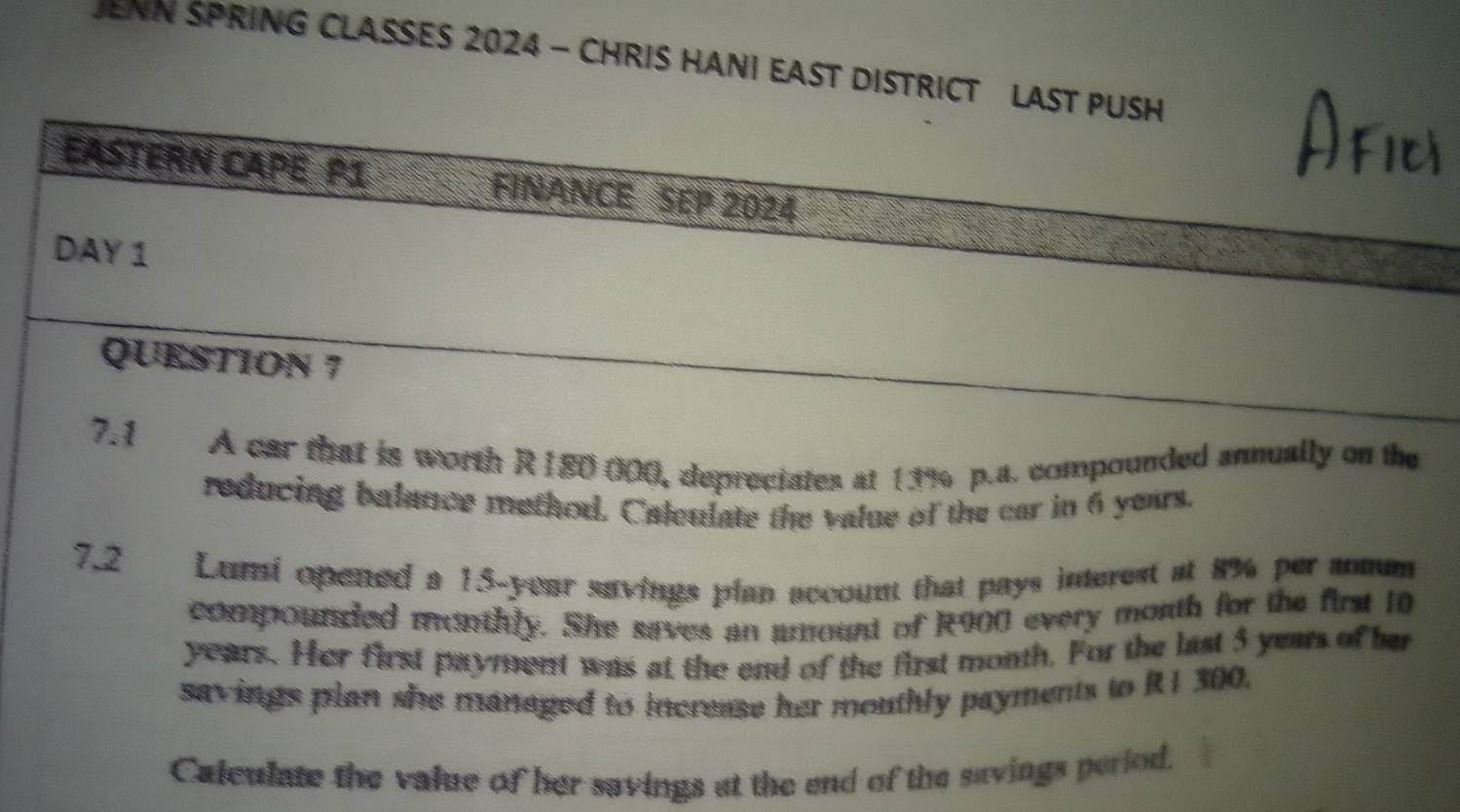 JENN SPRING CLASSES 2024 - CHRIS HANI EAST DISTRICT LAST PUSH 
EASTERN CAPE P1 FINANCE SEP 2024 
DAY 1 
QUESTION 7 
7.1 A car that is worth R180 000, depreciates at 13% p.a. compounded annually on the 
reducing balance method. Calculate the value of the car in 6 years. 
7.2 Lumi opened a 15-year savings plan account that pays interest at 8% per amum 
compounded monthly. She saves an amount of R900 every month for the first 10
years. Her first payment was at the end of the first month. For the last 5 years of her 
savings plan she managed to increase her mouthly payments to RI 300. 
Calculate the value of her savings at the end of the savings period.