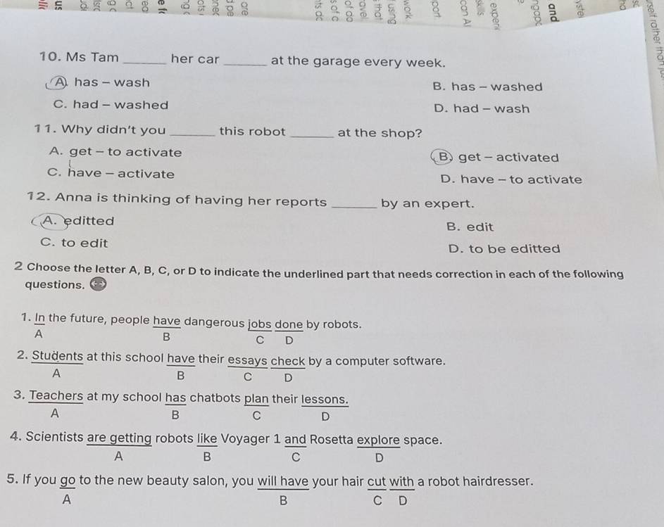 D 。 。 s
10. Ms Tam _her car _at the garage every week.
A has - wash B. has - washed
C. had - washed D. had - wash
11. Why didn't you _this robot _at the shop?
A. get - to activate B) get- activated
C. have - activate D. have - to activate
12. Anna is thinking of having her reports _by an expert.
A. editted B. edit
C. to edit D. to be editted
2 Choose the letter A, B, C, or D to indicate the underlined part that needs correction in each of the following
questions.
1. In the future, people have dangerous jobs done by robots.
frac A
B C D
2. Students at this school have their essays check by a computer software.
A
B C D
3. Teachers at my school has chatbots plan their lessons.
A
frac B C D
4. Scientists are getting robots like Voyager 1 and Rosetta explore space.
A
B
C D
5. If you go to the new beauty salon, you  willhave/B  your hair  cut/C  with/D  a robot hairdresser.
A