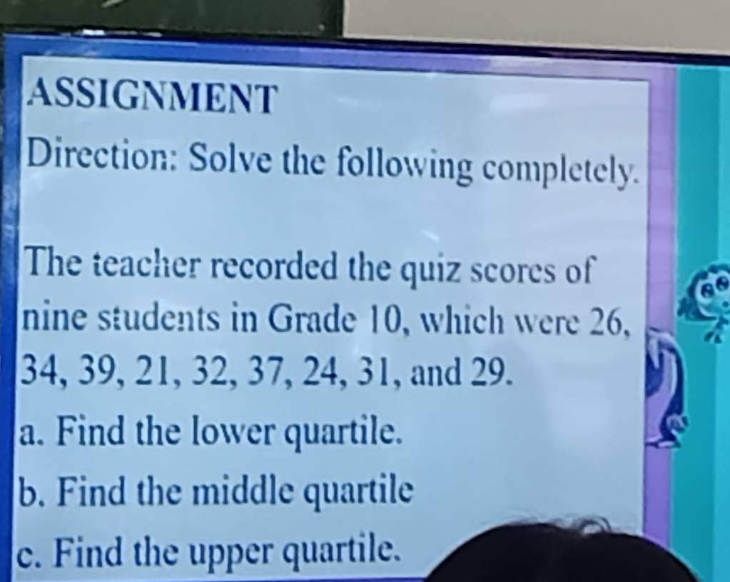 ASSIGNMENT 
Direction: Solve the following completely. 
The teacher recorded the quiz scores of 
nine students in Grade 10, which were 26,
34, 39, 21, 32, 37, 24, 31, and 29. 
a. Find the lower quartile. 
b. Find the middle quartile 
c. Find the upper quartile.