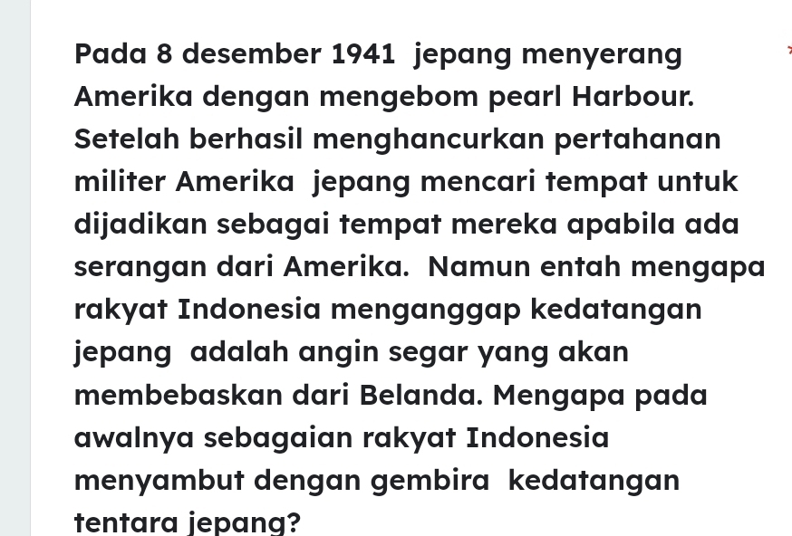 Pada 8 desember 1941 jepang menyerang 
Amerika dengan mengebom pearl Harbour. 
Setelah berhasil menghancurkan pertahanan 
militer Amerika jepang mencari tempat untuk 
dijadikan sebagai tempat mereka apabila ada 
serangan dari Amerika. Namun entah mengapa 
rakyat Indonesia menganggap kedatangan 
jepang adalah angin segar yang akan 
membebaskan dari Belanda. Mengapa pada 
awalnya sebagaian rakyat Indonesia 
menyambut dengan gembira kedatangan 
tentara jepang?