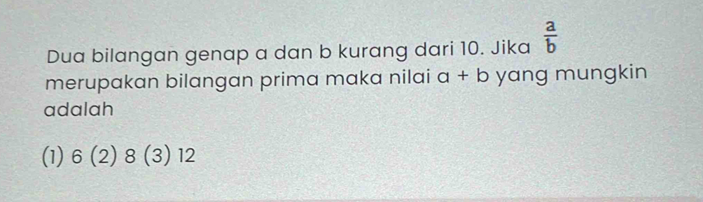 Dua bilangan genap a dan b kurang dari 10. Jika  a/b 
merupakan bilangan prima maka nilai a+b yang mungkin
adalah
(1) 6(2)8(3)12