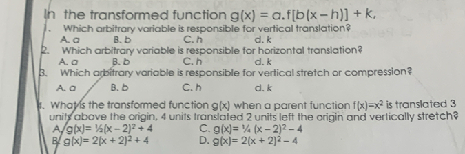 In the transformed function g(x)=a.f[b(x-h)]+k, 
. Which arbitrary variable is responsible for vertical translation?
A. a B. b C. h d. k
2. Which arbitrary variable is responsible for horizontal translation?
A. a B. b C. h d. k
3. Which arbitrary variable is responsible for vertical stretch or compression?
A. a B. b C. h d. k
4. What is the transformed function g(x) when a parent function f(x)=x^2 is translated 3
units above the origin, 4 units translated 2 units left the origin and vertically stretch?
A g(x)=1/2(x-2)^2+4 C. g(x)=1/4(x-2)^2-4
B g(x)=2(x+2)^2+4 D. g(x)=2(x+2)^2-4