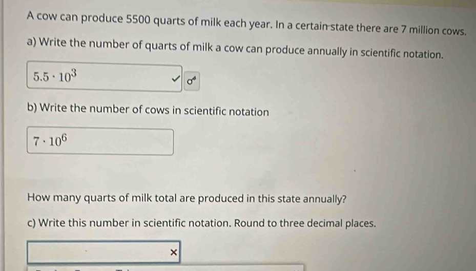 A cow can produce 5500 quarts of milk each year. In a certain state there are 7 million cows. 
a) Write the number of quarts of milk a cow can produce annually in scientific notation.
5.5· 10^3
b) Write the number of cows in scientific notation
7· 10^6
How many quarts of milk total are produced in this state annually? 
c) Write this number in scientific notation. Round to three decimal places. 
×