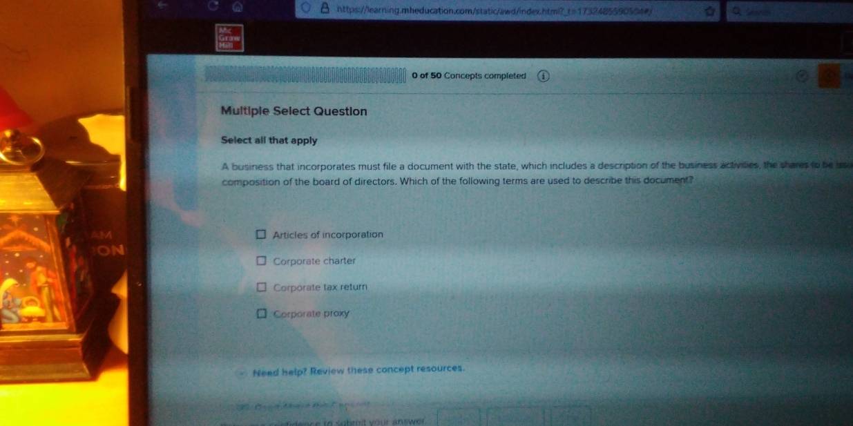 of 50 Concepts completed
Multiple Select Question
Select all that apply
A business that incorporates must file a document with the state, which includes a description of the business activilies, the shares to be iss
composition of the board of directors. Which of the following terms are used to describe this document?
Articles of incorporation
Corporate charter
Corporate tax return
Corporate proxy
Need help? Review these concept resources.