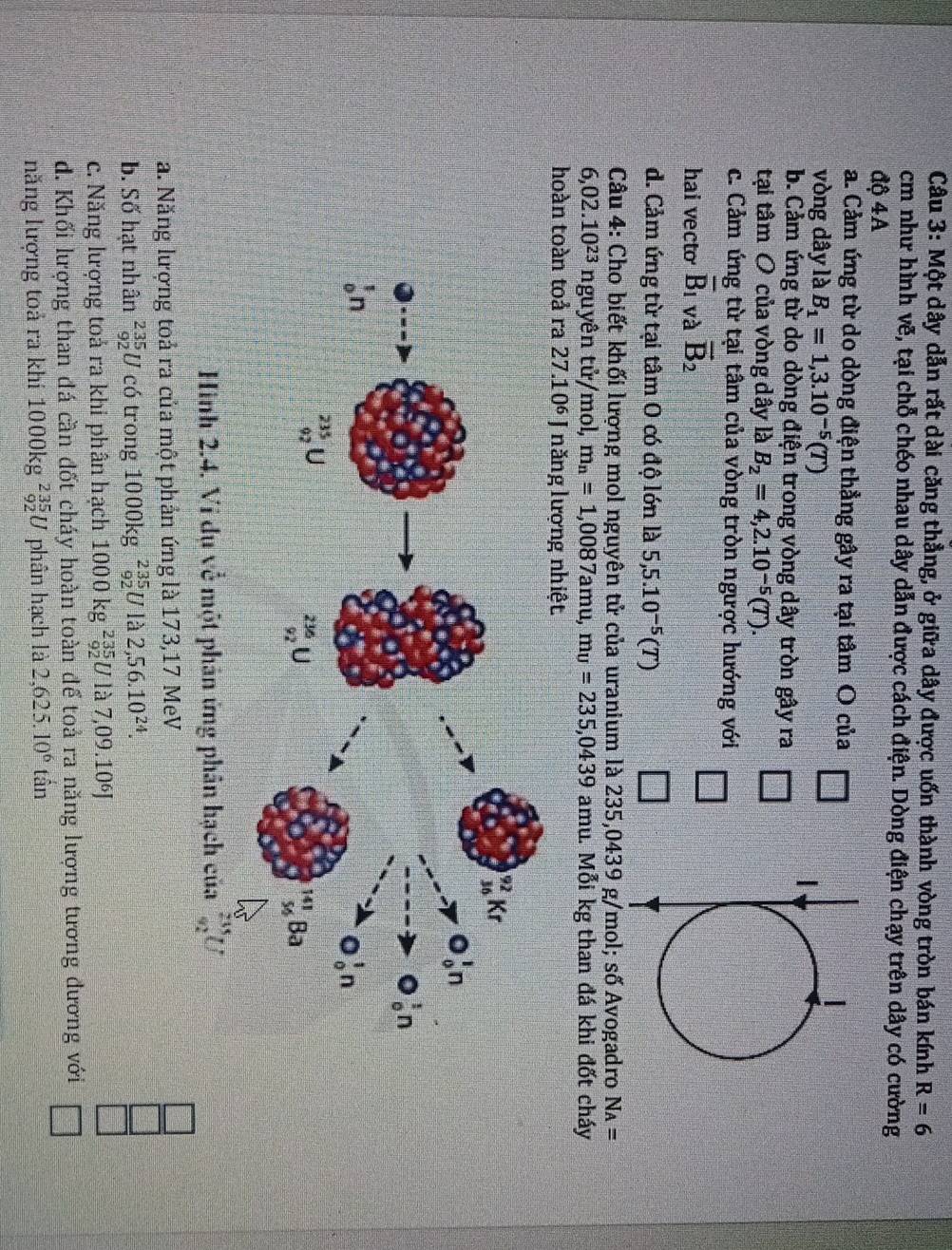 Một dây dẫn rất dài căng thẳng, ở giữa dây được uốn thành vòng tròn bán kính R=6
cm như hình vẽ, tại chỗ chéo nhau dây dẫn được cách điện. Dòng điện chạy trên dây có cường
độ 4A
a. Cảm ứng từ do dòng điện thẳng gây ra tại tâm O của
vòng dây là B_1=1,3.10^(-5)(T)
b. Cảm ứng từ do dòng điện trong vòng dây tròn gây ra
tại tâm O của vòng dây là B_2=4,2.10^(-5)(T).
c. Cảm ứng từ tại tâm của vòng tròn ngược hướng với □
hai vecto overline B_1 và vector B_2
d. Cảm ứng từ tại tâm O có độ lớn là 5,5.10^(-5)(T) □
*  Câu 4: Cho biết khối lượng mol nguyên tử của uranium là 235,0439 g/mol; số Avogadro N_A=
6,02.10^(23) nguyên tử/mol, m_n=1,0087amu,mu=235,0439 amu. Mỗi kg than đá khi đốt cháy
hoàn toàn toả ra 27.10^6 J năng lượng nhiệt
Hình 2.4. Vi dụ về một phân ứng phân hạch của
a. Năng lượng toả ra của một phản ứng là 173,17 MeV
b. Số hạt nhân _(92)^(235)U có trong 1000kg _(92)^(235)Ullambda 2,56.10^(24).
c. Năng lượng toả ra khi phân hạch 1000kg^(235)_92U là 7,09.10⁶J
d. Khối lượng than đá cần đốt cháy hoàn toàn để toả ra năng lượng tương đương với □
năng lượng toả ra khi 1000kg^(235)_92U phân hạch là 2,625.10^6tan