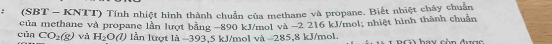 (SBT - KNTT) Tính nhiệt hình thành chuẩn của methane và propane. Biết nhiệt cháy chuẩn 
của methane và propane lần lượt bằng -890 kJ/mol và -2 216 kJ/mol; nhiệt hình thành chuẩn 
của CO_2(g) và H_2O 2) 1 lần lượt là −393,5 kJ/mol và −285,8 kJ/mol. G hay còn được