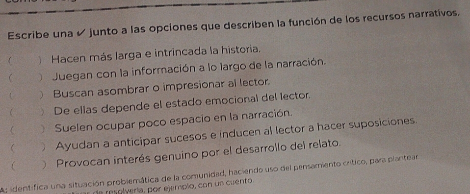 Escribe una ✔ junto a las opciones que describen la función de los recursos narrativos. 
 ) Hacen más larga e intrincada la historia. 
 Juegan con la información a lo largo de la narración. 
 ) Buscan asombrar o impresionar al lector. 
 ) De ellas depende el estado emocional del lector. 
 ) Suelen ocupar poco espacio en la narración. 
(  Ayudan a anticipar sucesos e inducen al lector a hacer suposiciones. 
 ) Provocan interés genuino por el desarrollo del relato. 
A: identifica una situación problemática de la comunidad, haciendo uso del pensamiento crítico, para plantear 
d lvería, por ejemplo, con un cuento.