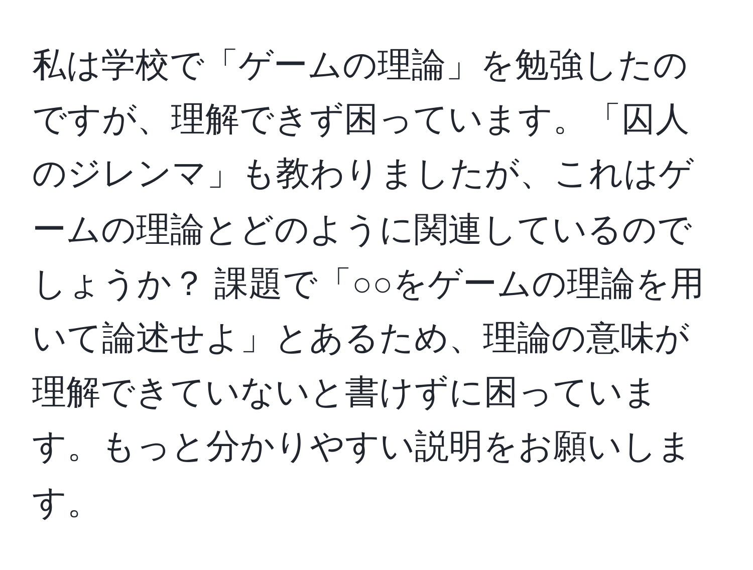 私は学校で「ゲームの理論」を勉強したのですが、理解できず困っています。「囚人のジレンマ」も教わりましたが、これはゲームの理論とどのように関連しているのでしょうか？ 課題で「○○をゲームの理論を用いて論述せよ」とあるため、理論の意味が理解できていないと書けずに困っています。もっと分かりやすい説明をお願いします。