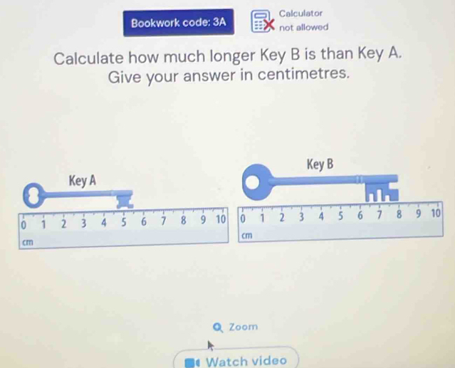 Calculator 
Bookwork code: 3A not allowed 
Calculate how much longer Key B is than Key A. 
Give your answer in centimetres. 
Key B 
Key A
0 1 2 3 4 5 6 7 8 9 10 0 1 2 3 4 5 6 7 8 9 10
cm
cm
Q Zoom 
Watch video