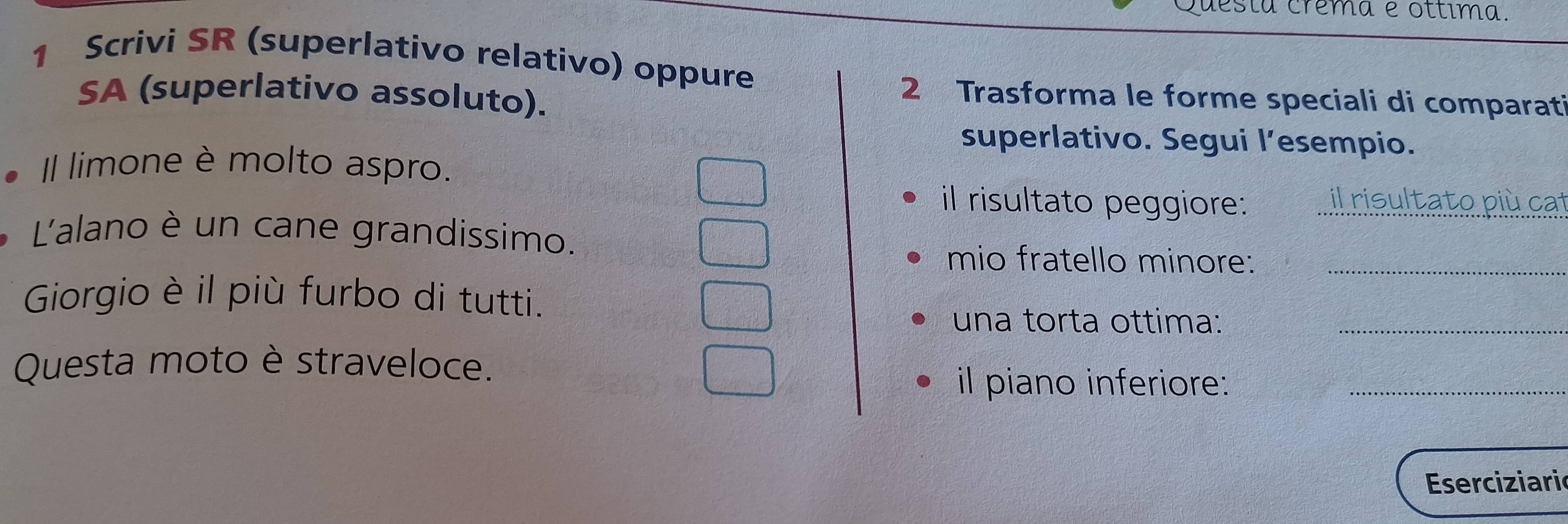 Questa crêma e ottima. 
1 Scrivi SR (superlativo relativo) oppure 
SA (superlativo assoluto). 
2 Trasforma le forme speciali di comparati 
superlativo. Segui l’esempio. 
Il limone è molto aspro. 
il risultato peggiore: il risultato più cat 
'alano è un cane grandissimo. 
mio fratello minore:_ 
Giorgio è il più furbo di tutti. 
una torta ottima:_ 
Questa moto è straveloce. 
il piano inferiore:_ 
Eserciziaric