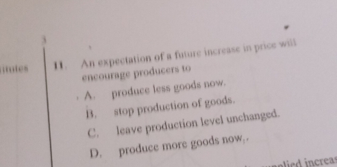 gotes 11. An expectation of a future increase in price will
encourage producers to
A. produce less goods now.
B. stop production of goods.
C. leave production level unchanged.
D. produce more goods now .
e creas