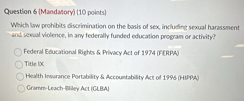 (Mandatory) (10 points)
Which law prohibits discrimination on the basis of sex, including sexual harassment
and sexual violence, in any federally funded education program or activity?
Federal Educational Rights & Privacy Act of 1974 (FERPA)
Title IX
Health Insurance Portability & Accountability Act of 1996 (HIPPA)
Gramm-Leach-Bliley Act (GLBA)