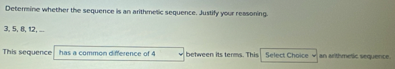 Determine whether the sequence is an arithmetic sequence. Justify your reasoning.
3, 5, 8, 12, ... 
This sequence has a common difference of 4 between its terms. This Select Choice an arithmetic sequence.