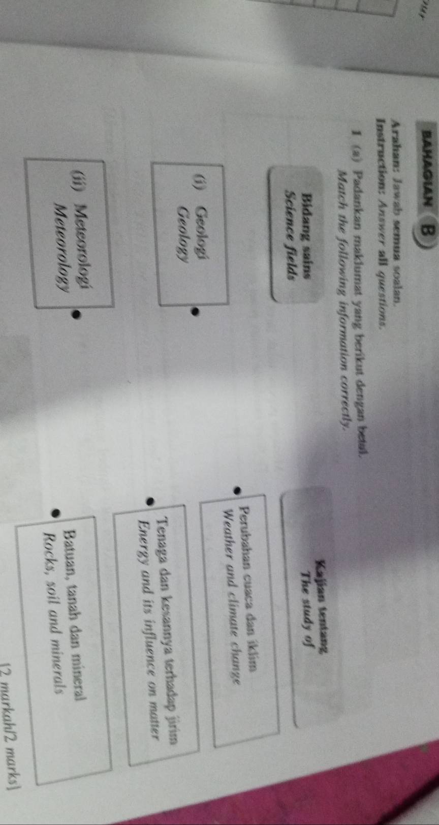 Pay
BAHAGIAN B
Arahan: Jawab semua soalan.
Instruction: Answer all questions.
I (a) Padankan maklumat yang berikut dengan betal.
Match the following information correctly.
Bidang sains Kajian tentang
Science fields The study of
Perubahan cuaca dan íklim
Weather and climate change
(i) Geologi
Geology
Tenaga dan kesannya terhadap jirim
Energy and its influence on matter
(ii) Meteorologi
Meteorology
Batuan, tanah dan mineral
Rocks, soil and minerals
12 markah/2 marks