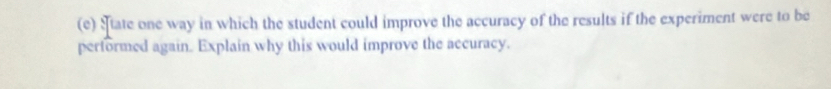 State one way in which the student could improve the accuracy of the results if the experiment were to be 
performed again. Explain why this would improve the accuracy.