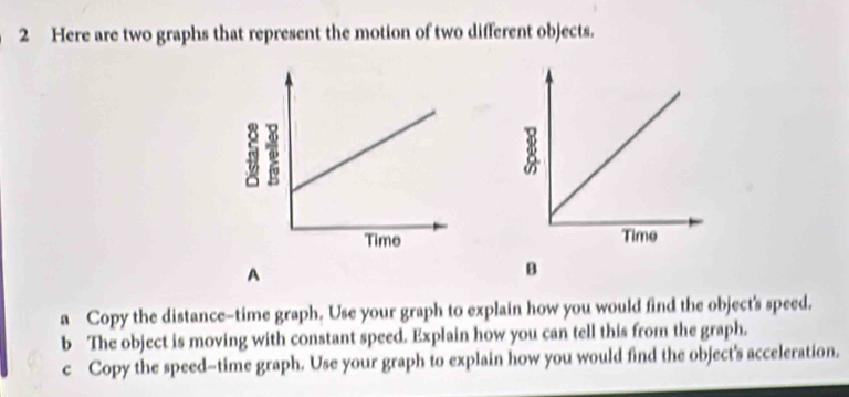 Here are two graphs that represent the motion of two different objects. 
A 
B 
a Copy the distance-time graph. Use your graph to explain how you would find the object's speed. 
b The object is moving with constant speed. Explain how you can tell this from the graph. 
c Copy the speed-time graph. Use your graph to explain how you would find the object's acceleration.