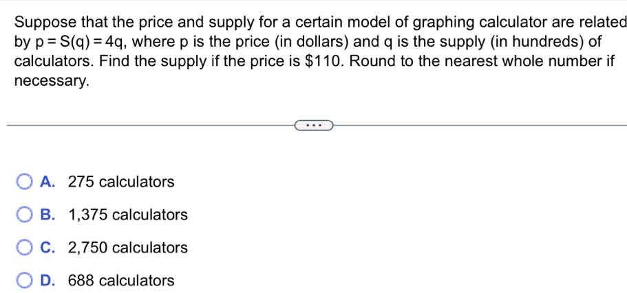 Suppose that the price and supply for a certain model of graphing calculator are related
by p=S(q)=4q , where p is the price (in dollars) and q is the supply (in hundreds) of
calculators. Find the supply if the price is $110. Round to the nearest whole number if
necessary.
A. 275 calculators
B. 1,375 calculators
C. 2,750 calculators
D. 688 calculators