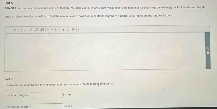 PENCILS A company manufactures pencils that are 7.5 inches long. To pass quality inspection, the length of a pencil must be within ±  1/8  inch of the desired length. 
Write an absolute value equation to find the minimum and maximum acceptable lengths of a pencil. Let ρ represent the length of a pencil.
 □ /□   a° sqrt(□ ) V = < s 2 (□)  π
I 
Part B 
Solve the equation to find the minimum and maximum acceptable lengths of a pencil. 
minimum length =□ inches
maximum length =□ inches