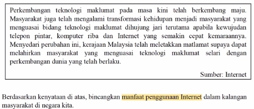 Perkembangan teknologi maklumat pada masa kini telah berkembang maju. 
Masyarakat juga telah mengalami transformasi kehidupan menjadi masyarakat yang 
menguasai bidang teknologi maklumat dihujung jari terutama apabila kewujudan 
telepon pintar, komputer riba dan Internet yang semakin cepat kemaraannya. 
Menyedari perubahan ini, kerajaan Malaysia telah meletakkan matlamat supaya dapat 
melahirkan masyarakat yang menguasai teknologi maklumat selari dengan 
perkembangan dunia yang telah berlaku. 
Sumber: Internet 
Berdasarkan kenyataan di atas, bincangkan manfaat penggunaan Internet dalam kalangan 
masyarakat di negara kita.