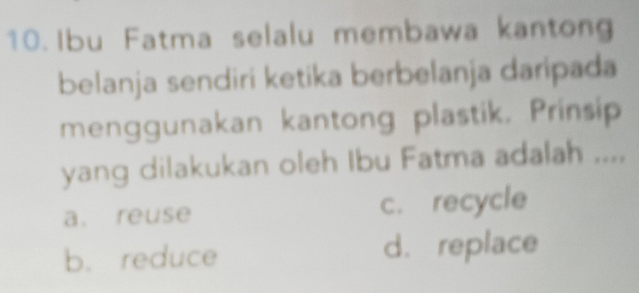 Ibu Fatma selalu membawa kantong
belanja sendiri ketika berbelanja daripada
menggunakan kantong plastik. Prinsip
yang dilakukan oleh Ibu Fatma adalah ....
a. reuse c. recycle
b. reduce d. replace