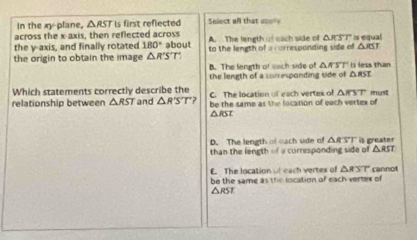 In the xy -plane, △ RST is first reflected Select all that apply
across the x-axis, then reflected across A. The length of each side of △ RST is equal
the y-axis, and finally rotated 180° about
the origin to obtain the image △ R'S'T' to the length of a corresponding side of △ RST
B. The length of each side of △ RST is less than 
the length of a corresponding side of △ RST. 
Which statements correctly describe the C. The location of each vertes of △ RST must
relationship between △ RST and △ R'S'T' ? be the same as the location of each vertex of
△ RST.
D. The length of each side of △ RST is greater
than the length of a corresponding side of △ RST
E. The location of each vertex of △ RST cannot
be the same as the location of each vertex of
△ RST.