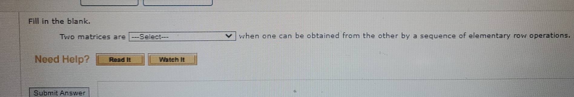 Fill in the blank. 
Two matrices are ---Select--- when one can be obtained from the other by a sequence of elementary row operations. 
Need Help? Read It Watch it 
Submit Answer