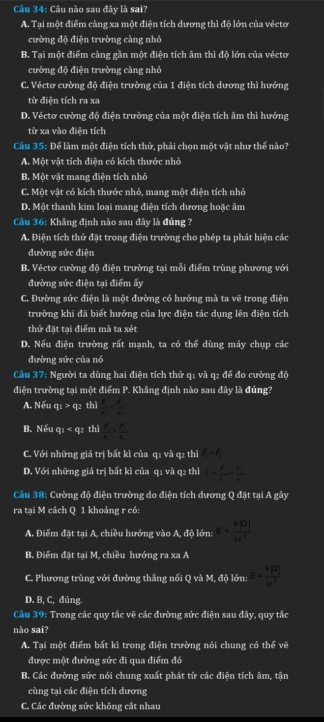 Câu nào sau đây là sai?
A. Tại một điểm càng xa một điện tích dương thì độ lớn của véctơ
cường độ điện trường càng nhỏ
B. Tại một điểm càng gần một điện tích âm thì độ lớn của véctơ
cường độ điện trường càng nhỏ
C. Véctơ cường độ điện trường của 1 điện tích dương thì hướng
từ điện tích ra xa
D. Véctơ cường độ điện trường của một điện tích âm thì hướng
từ xa vào điện tích
Câu 35: Để làm một điện tích thử, phải chọn một vật như thế nào?
A. Một vật tích điện có kích thước nhỏ
B. Một vật mang điện tích nhỏ
C. Một vật có kích thước nhỏ, mang một điện tích nhỏ
D. Một thanh kim loại mang điện tích dương hoặc âm
Câu 36: Khẳng định nào sau đây là đúng ?
A. Điện tích thử đặt trong điện trường cho phép ta phát hiện các
đường sức điện
B. Véctơ cường độ điện trường tại mỗi điểm trùng phương với
đường sức điện tại điểm ấy
C. Đường sức điện là một đường có hướng mà ta vẽ trong điện
trường khi đã biết hướng của lực điện tác dụng lên điện tích
thử đặt tại điểm mà ta xét
D. Nếu điện trường rất mạnh, ta có thể dùng máy chụp các
đường sức của nó
Câu 37: Người ta dùng hai điện tích thử q1 và q2 để đo cường độ
điện trường tại một điểm P. Khẳng định nào sau đây là đúng?
A. Nếu q_1>q_2 thì frac (F_1)^2q_1
B. Nếu q1 < q2 thì  frac (F_1)^2q_1>frac (F_2)^2q_2
C. Với những giá trị bất kì của q1 và q2 thì vector F_1=vector F_2
D. Với những giá trị bất kì của q1 và q2 thì overline E=frac overline F_1q_1=frac (F_1)^2q_2
Câu 38: Cường độ điện trường do điện tích dương Q đặt tại A gây
ra tại M cách Q 1 khoảng r có:
A. Điểm đặt tại A, chiều hướng vào A, độ lớn: E= k|Q|/varepsilon r^2 
B. Điểm đặt tại M, chiều hướng ra xa A
C. Phương trùng với đường thẳng nối Q và M, độ lớn: E= k|Q|/varepsilon r^2 
D. B, C, đúng.
Câu 39: Trong các quy tắc vẽ các đường sức điện sau đây, quy tắc
nào sai?
A. Tại một điểm bất kì trong điện trường nói chung có thể vẽ
được một đường sức đi qua điểm đó
B. Các đường sức nói chung xuất phát từ các điện tích âm, tận
cùng tại các điện tích dương
C. Các đường sức không cắt nhau