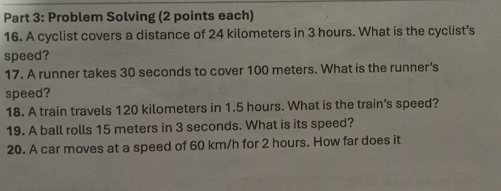 Problem Solving (2 points each) 
16. A cyclist covers a distance of 24 kilometers in 3 hours. What is the cyclist’s 
speed? 
17. A runner takes 30 seconds to cover 100 meters. What is the runner’s 
speed? 
18. A train travels 120 kilometers in 1.5 hours. What is the train’s speed? 
19. A ball rolls 15 meters in 3 seconds. What is its speed? 
20. A car moves at a speed of 60 km/h for 2 hours. How far does it