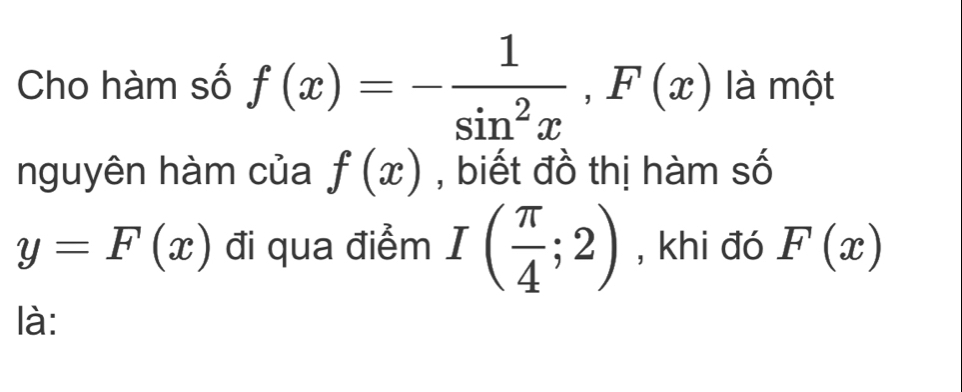 Cho hàm số f(x)=- 1/sin^2x , F(x) là một 
nguyên hàm của f(x) , biết đồ thị hàm số
y=F(x) đi qua điểm I( π /4 ;2) , khi đó F(x)
là: